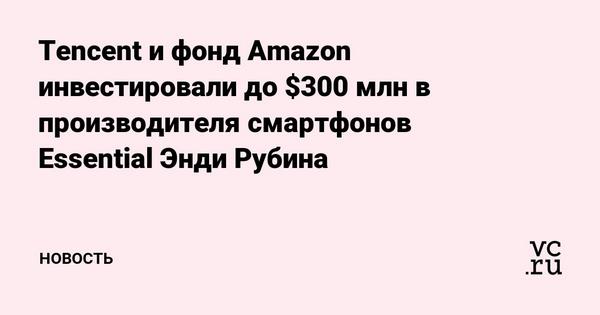 Tencent и фонд Amazon инвестировали до $300 млн в производителя смартфонов Essential Энди Рубина